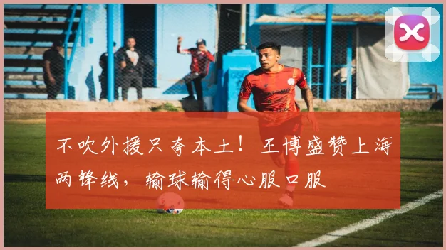 不吹外援只夸本土！王博盛赞上海两锋线，输球输得心服口服